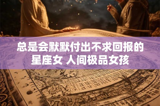 总是会默默付出不求回报的星座女 人间极品女孩