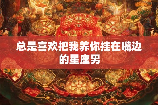 总是喜欢把我养你挂在嘴边的星座男