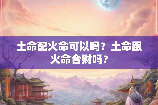 土命配火命可以吗？土命跟火命合财吗？
