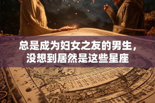 总是成为妇女之友的男生，没想到居然是这些星座