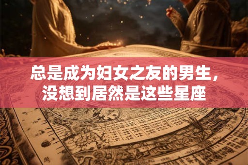 总是成为妇女之友的男生，没想到居然是这些星座