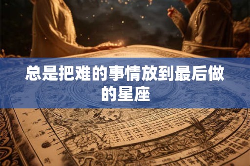 总是把难的事情放到最后做的星座