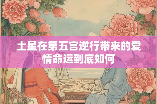 土星在第五宫逆行带来的爱情命运到底如何