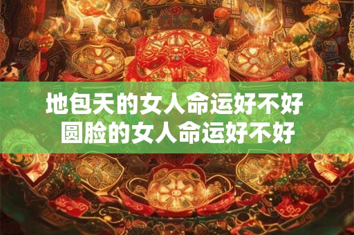 地包天的女人命运好不好 圆脸的女人命运好不好