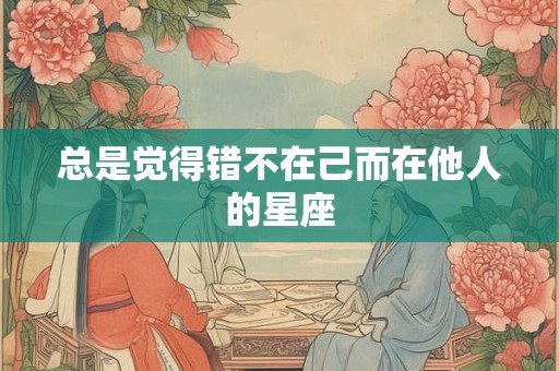 总是觉得错不在己而在他人的星座