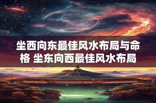 坐西向东最佳风水布局与命格 坐东向西最佳风水布局