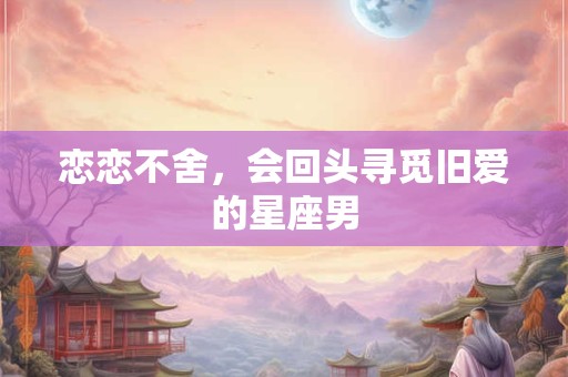 恋恋不舍，会回头寻觅旧爱的星座男