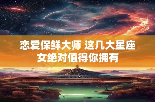恋爱保鲜大师 这几大星座女绝对值得你拥有