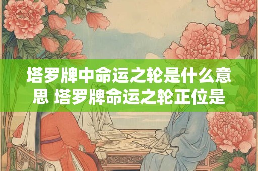 塔罗牌中命运之轮是什么意思 塔罗牌命运之轮正位是什么意思
