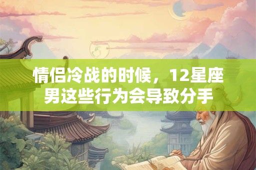 情侣冷战的时候，12星座男这些行为会导致分手