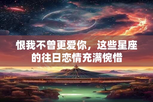 恨我不曾更爱你，这些星座的往日恋情充满惋惜