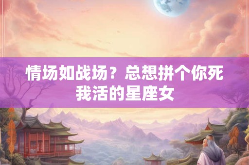 情场如战场？总想拼个你死我活的星座女