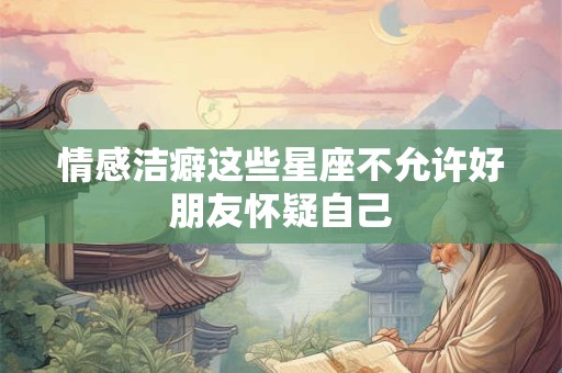 情感洁癖这些星座不允许好朋友怀疑自己