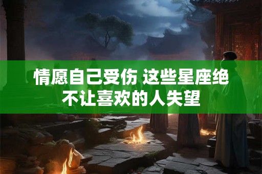 情愿自己受伤 这些星座绝不让喜欢的人失望
