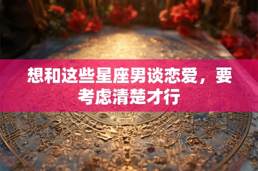 想和这些星座男谈恋爱，要考虑清楚才行