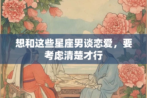 想和这些星座男谈恋爱，要考虑清楚才行