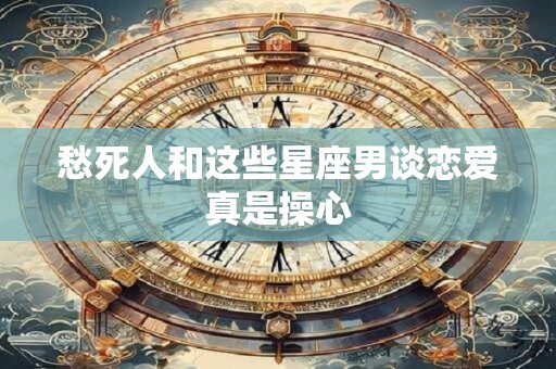 详细阅读:愁死人和这些星座男谈恋爱真是操心 愁死人和这些星座男谈恋爱真是操心