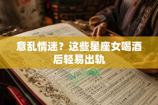 意乱情迷？这些星座女喝酒后轻易出轨