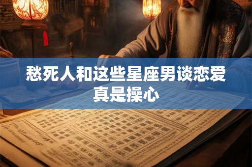 愁死人和这些星座男谈恋爱真是操心