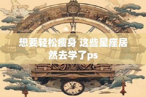 想要轻松瘦身 这些星座居然去学了ps
