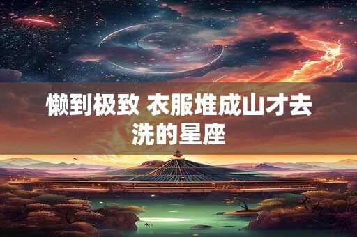 懒到极致 衣服堆成山才去洗的星座