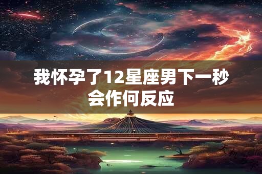 我怀孕了12星座男下一秒会作何反应