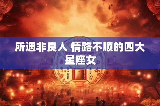 所遇非良人 情路不顺的四大星座女