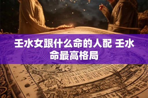 壬水女跟什么命的人配 壬水命最高格局