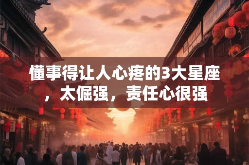 懂事得让人心疼的3大星座，太倔强，责任心很强