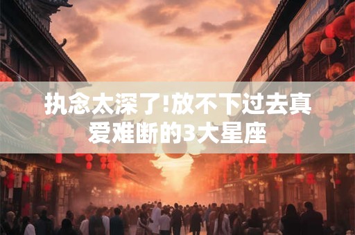执念太深了!放不下过去真爱难断的3大星座