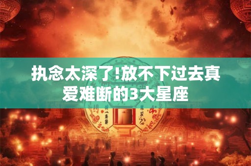 执念太深了!放不下过去真爱难断的3大星座