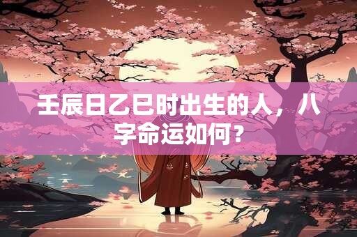 壬辰日乙巳时出生的人，八字命运如何？