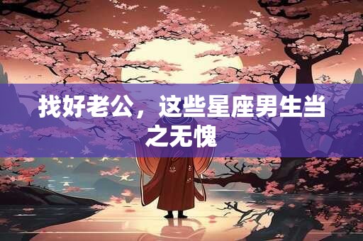 找好老公，这些星座男生当之无愧