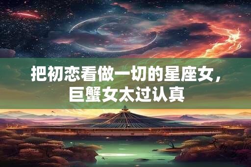 把初恋看做一切的星座女，巨蟹女太过认真