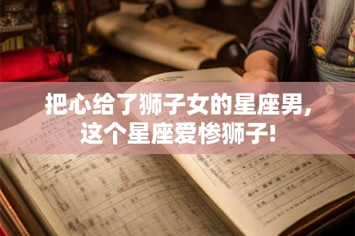 把心给了狮子女的星座男,这个星座爱惨狮子!