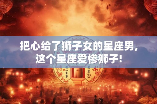 把心给了狮子女的星座男,这个星座爱惨狮子!