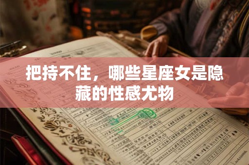 把持不住，哪些星座女是隐藏的性感尤物