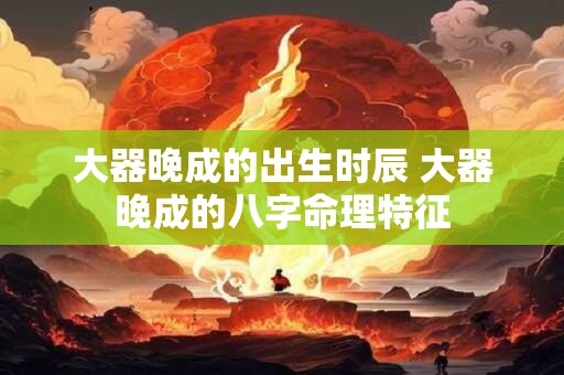 大器晚成的出生时辰 大器晚成的八字命理特征