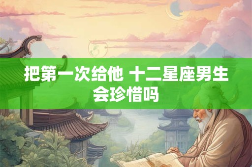 把第一次给他 十二星座男生会珍惜吗