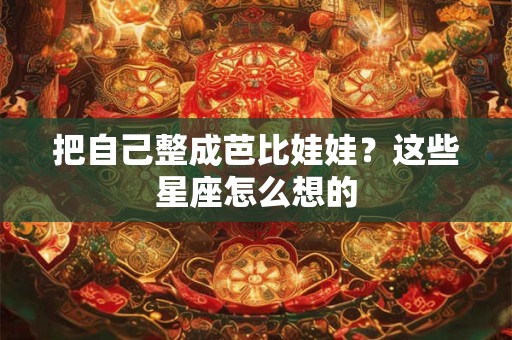 把自己整成芭比娃娃？这些星座怎么想的