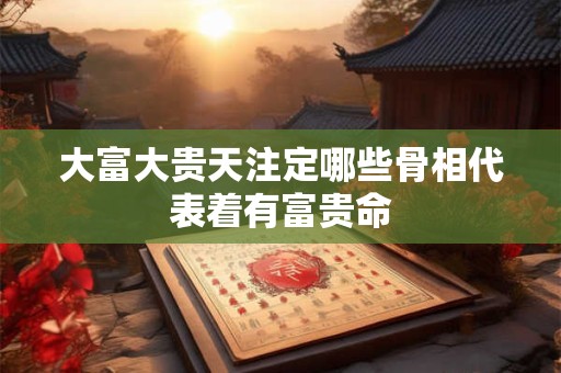 大富大贵天注定哪些骨相代表着有富贵命