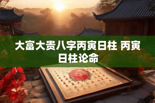 大富大贵八字丙寅日柱 丙寅日柱论命