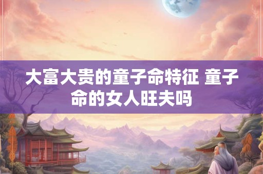 大富大贵的童子命特征 童子命的女人旺夫吗