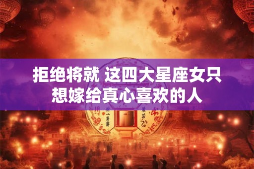 拒绝将就 这四大星座女只想嫁给真心喜欢的人