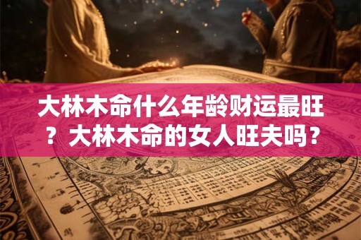 大林木命什么年龄财运最旺？大林木命的女人旺夫吗？