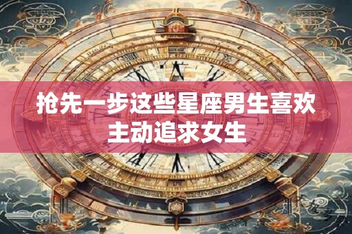 抢先一步这些星座男生喜欢主动追求女生