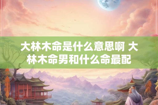 大林木命是什么意思啊 大林木命男和什么命最配