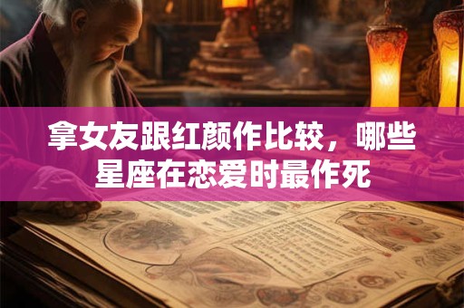 拿女友跟红颜作比较，哪些星座在恋爱时最作死
