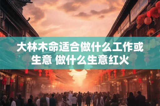 大林木命适合做什么工作或生意 做什么生意红火