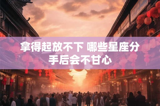 拿得起放不下 哪些星座分手后会不甘心